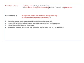 This article believes -    predicting who is likely to start a business
                           and what they do in process of deciding to start a business is a partial view



What is needed is…        an expanded view of the process of entrepreneurship !
                          an entirety of entrepreneurial experience i.e.

1    behaviors necessary in operation of firm and its performance, and
2    psychological and non-psychological out comes resulting from firm ownership.
3    role of firm performance in the process
4    also role in deciding to continue and sustaining entrepreneurship as a career choice.
 