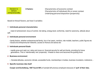 Decision to            3 Factors:                   Characteristics of economic context
     behave                                           Characteristics of individuals life or career context
entrepreneurially                                     Underlying personal disposition (propensity)


Based on these3 factors, we have 5 variables:


1 Individuals personal characteristics

   - need of achievement, locus of control, risk taking, energy level, conformity, need for autonomy, attitude about
self..

2 Individuals personal environment

  - family factors, whether entrepreneurial family, his or her peers, mentors, role models, teachers, public figures etc
  - Social and entrepreneurial networks, access to finance and advice etc

3 Individuals personal Goals

   - rapidly grow and cash out, retire and move on, financial security for self and family, providing for future
     generations..This is ‘intentionality’ and ‘propensity’. It leads to vision and becomes the guiding force.

4 Business environment

   - Societal attitudes, economic climate, accessible funds, memberships in bodies, business incubators, institutions ..

5 Specific business idea itself

   Cooper and Dunkelberg, 1987 found 58% of sample left previous employers because of ‘pull’ of their idea.
 