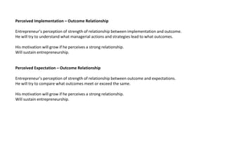 Perceived Implementation – Outcome Relationship

Entrepreneur’s perception of strength of relationship between implementation and outcome.
He will try to understand what managerial actions and strategies lead to what outcomes.

His motivation will grow if he perceives a strong relationship.
Will sustain entrepreneurship.


Perceived Expectation – Outcome Relationship

Entrepreneur’s perception of strength of relationship between outcome and expectations.
He will try to compare what outcomes meet or exceed the same.

His motivation will grow if he perceives a strong relationship.
Will sustain entrepreneurship.
 