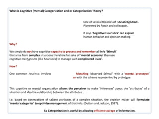 What is Cognitive (mental) Categorization and or Categorization Theory?


                                                         One of several theories of ‘social cognition’.
                                                         Pioneered by Rosch and colleagues.

                                                         It says ‘Cognitive Heuristics’ can explain
                                                         human behavior and decision making.

Why?

We simply do not have cognitive capacity to process and remember all info ‘Stimuli’
that arise from complex situations therefore for sake of ‘mental economy’ they use
cognitive mechanisms (like heuristics) to manage such complicated ‘cues’.

How?

One common heuristic involves                      Matching ‘observed Stimuli’ with a ‘mental prototype’
                                                 or with the schema represented by prototype.


This cognitive or mental organization allows the perceiver to make ‘inferences’ about the ‘attributes’ of a
situation and also the relationship between the attributes…

i.e. based on observations of salient attributes of a complex situation, the decision maker will formulate
‘mental categories’ to optimize management of that info. (Dutton and Jackson, 1987).

                          So Categorization is useful by allowing efficient storage of information.
 