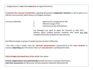 .. Categorizations is one of the most basic of cognitive functions.


It improves the accuracy of predictions regarding (previously) ‘categorized’ situations as well as gives us an
efficient communication about features of category members.


Summary of Benefits                    1            Optimize the management of info
                                       2            Efficient storage of info
                                       3            Improves accuracy of predictions

                                       e.g. Managers are quick to apply this heuristic as they form
                                       opinions about complex business situations that reveal less than
                                       complete information (relevant to new ventures).


But different people or groups of people perceive situations differently ..

…Yes, that is why it leaves room for ‘alternate interpretations’ (assessments) of the same situation or
scenario, depending upon the mental ‘short-cut’ each perceiver is predisposed to take.



Palich & Bagby developed basis of the article from above -

If these categorizations vary systematically between perceivers or groups of perceivers..
then their assessments are likely to be similarly skewed or distorted. (Kahneman 92)
 