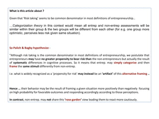 What is this article about ?

Given that ‘Risk taking’ seems to be common denominator in most definitions of entrepreneurship…

…Categorization theory in this context would mean all entrep and non-entrep assessments will be
similar within their group & the two groups will be different from each other (for e.g. one group more
optimistic, perceives less risk given same situation).



So Palich & Bagby hypothesize -

“Although risk taking is the common denominator in most definitions of entrepreneurship, we postulate that
entrepreneurs may have no greater propensity to bear risk than the non-entrepreneurs but actually the result
of systematic differences in cognitive processes. So it means that entrep. may simply categorize and then
frame the same stimuli differently from non-entrep.

i.e. what is widely recognized as a ‘propensity for risk’ may instead be an ‘artifact’ of this alternative framing ..



Hence … their behavior may be the result of framing a given situation more positively than negatively focusing
on high probability for favorable outcomes and responding accordingly according to those perceptions.

In contrast, non-entrep. may not share this ‘rose garden’ view leading them to react more cautiously.
 