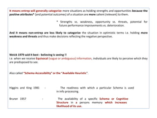 It means entrep will generally categorize more situations as holding strengths and opportunities because the
positive attributes* (and potential outcomes) of a situation are more salient (relevant) to them.

                                      * Strengths vs. weakness, opportunity vs. threats, potential for
                                        future performance improvements vs. deterioration.

And it means non-entrep are less likely to categorize the situation in optimistic terms i.e. holding more
weakness and threats and thus make decisions reflecting the negative perspective.




Weick 1979 said it best - believing is seeing !!
i.e. when we receive Equivocal (vague or ambiguous) information, individuals are likely to perceive which they
are predisposed to see.


Also called “Schema Accessibility” or the “Available Heuristic”.



Higgins and King 1981         -           The readiness with which a particular Schema is used
                                      in info processing.

Bruner 1957               -             The availability of a specific Schema or Cognitive
                                      Structure in a persons memory which increases
                                      likelihood of its use.
 