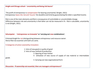 Knight and Chicago school - ‘uncertainity and being risk bearer’


‘The profit of entrepreneur is compensation for bearing uncertainity’ (Knight, 1921).
Entrepreneur bears the risk and ‘insures’ the doubtful and timid by guaranteeing the latter a specified income.

Risk is one of the main elements and Risk is consequence of controllable or uncontrollable change.
Difference between risk and uncertainity is that latter can not be measured in % - Risk is calculable, uncertainity
is not (Knight, 1921).




Schumpeter - ‘entrepreneur as innovator’ or ‘carrying out new combinations’.

Criticized Knight for not distinguishing between entrepreneur and resource owner.
Hence Risk not essential until both are same.

5 Categories of action covered by innovation:

                         1 Intro of new good or quality of good
                         2 Intro of new method of production
                                      3 Opening of new market
                                      4 Utilization of new source of supply of raw material or intermediate
goods
                                      5 Carrying out new organizational form


Discussion: If ownership not essential, then are managers entrepreneurs?
 
