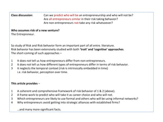 Class discussion:         Can we predict who will be an entrepreneurship and who will not be?
                          Are all entrepreneurs similar in their risk taking behavior?
                          Are non-entrepreneurs not take any risk whatsoever?

Who assumes risk of a new venture?
The Entrepreneur.


So study of Risk and Risk behavior form an important part of all entre. literature.
Risk behavior has been extensively studied with both ‘trait’ and ‘cognitive’ approaches.
The short-coming of such approaches –

1   It does not tell us how entrepreneurs differ from non-entrepreneurs.
2   It does not tell us how different types of entrepreneurs differ in terms of risk behavior.
3   It neglects the temporal context (risk is intrinsically embedded in time)
    i.e. risk behavior, perception over time.


This article provides –

1   A coherent and comprehensive framework of risk behavior of 1 & 2 (above).
2   A frame-work to predict who will take it as career choice and who will not.
3   Which entrepreneurs are likely to use formal and others who will be using informal networks?
4   Why entrepreneurs avoid getting into strategic alliances with established firms?

    …and many more significant facts.
 
