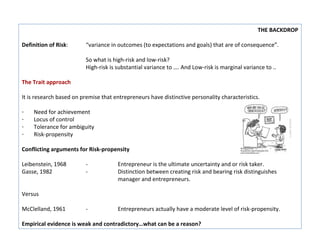 THE BACKDROP

Definition of Risk:      “variance in outcomes (to expectations and goals) that are of consequence”.

                         So what is high-risk and low-risk?
                         High-risk is substantial variance to …. And Low-risk is marginal variance to ..

The Trait approach

It is research based on premise that entrepreneurs have distinctive personality characteristics.

-   Need for achievement
-   Locus of control
-   Tolerance for ambiguity
-   Risk-propensity

Conflicting arguments for Risk-propensity

Leibenstein, 1968        -            Entrepreneur is the ultimate uncertainty and or risk taker.
Gasse, 1982              -            Distinction between creating risk and bearing risk distinguishes
                                      manager and entrepreneurs.

Versus

McClelland, 1961         -            Entrepreneurs actually have a moderate level of risk-propensity.

Empirical evidence is weak and contradictory…what can be a reason?
 