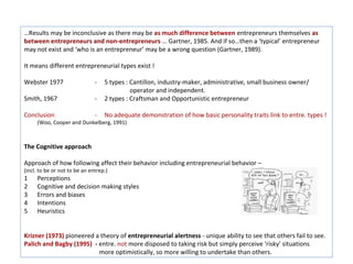…Results may be inconclusive as there may be as much difference between entrepreneurs themselves as
between entrepreneurs and non-entrepreneurs … Gartner, 1985. And if so…then a ‘typical’ entrepreneur
may not exist and ‘who is an entrepreneur’ may be a wrong question (Gartner, 1989).

It means different entrepreneurial types exist !

Webster 1977                   -   5 types : Cantillon, industry-maker, administrative, small business owner/
                                             operator and independent.
Smith, 1967                    -   2 types : Craftsman and Opportunistic entrepreneur

Conclusion                     -   No adequate demonstration of how basic personality traits link to entre. types !
     (Woo, Cooper and Dunkelberg, 1991)



The Cognitive approach

Approach of how following affect their behavior including entrepreneurial behavior –
(incl. to be or not to be an entrep.)
1    Perceptions
2    Cognitive and decision making styles
3    Errors and biases
4    Intentions
5    Heuristics


Krizner (1973) pioneered a theory of entrepreneurial alertness - unique ability to see that others fail to see.
Palich and Bagby (1995) - entre. not more disposed to taking risk but simply perceive ‘risky’ situations
                          more optimistically, so more willing to undertake than others.
 