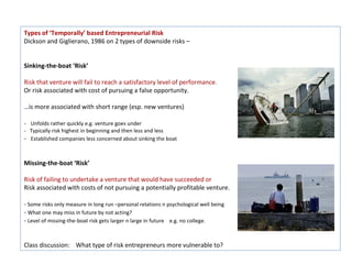 Types of ‘Temporally’ based Entrepreneurial Risk
Dickson and Giglierano, 1986 on 2 types of downside risks –


Sinking-the-boat ‘Risk’

Risk that venture will fail to reach a satisfactory level of performance.
Or risk associated with cost of pursuing a false opportunity.

…is more associated with short range (esp. new ventures)

- Unfolds rather quickly e.g. venture goes under
- Typically risk highest in beginning and then less and less
- Established companies less concerned about sinking the boat


Missing-the-boat ‘Risk’

Risk of failing to undertake a venture that would have succeeded or
Risk associated with costs of not pursuing a potentially profitable venture.

- Some risks only measure in long run –personal relations n psychological well being
- What one may miss in future by not acting?
- Level of missing-the-boat risk gets larger n large in future e.g. no college.


Class discussion: What type of risk entrepreneurs more vulnerable to?
 