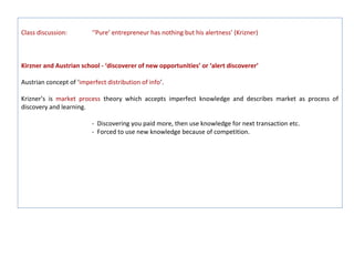Class discussion:         ‘‘Pure’ entrepreneur has nothing but his alertness’ (Krizner)



Kirzner and Austrian school - ‘discoverer of new opportunities’ or ‘alert discoverer’

Austrian concept of ‘imperfect distribution of info’.

Krizner’s is market process theory which accepts imperfect knowledge and describes market as process of
discovery and learning.

                          - Discovering you paid more, then use knowledge for next transaction etc.
                          - Forced to use new knowledge because of competition.
 