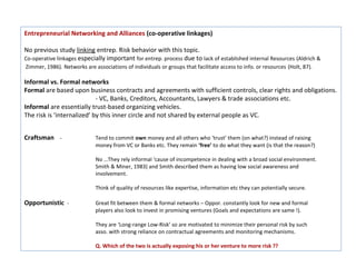 Entrepreneurial Networking and Alliances (co-operative linkages)

No previous study linking entrep. Risk behavior with this topic.
Co-operative linkages especially important for entrep. process due to lack of established internal Resources (Aldrich &
Zimmer, 1986). Networks are associations of individuals or groups that facilitate access to info. or resources (Holt, 87).

Informal vs. Formal networks
Formal are based upon business contracts and agreements with sufficient controls, clear rights and obligations.
                            - VC, Banks, Creditors, Accountants, Lawyers & trade associations etc.
Informal are essentially trust-based organizing vehicles.
The risk is ‘internalized’ by this inner circle and not shared by external people as VC.


Craftsman -                  Tend to commit own money and all others who ‘trust’ them (on what?) instead of raising
                             money from VC or Banks etc. They remain ‘free’ to do what they want (is that the reason?)

                             No …They rely informal ‘cause of incompetence in dealing with a broad social environment.
                             Smith & Miner, 1983) and Smith described them as having low social awareness and
                             involvement.

                             Think of quality of resources like expertise, information etc they can potentially secure.

Opportunistic -              Great fit between them & formal networks – Oppor. constantly look for new and formal
                             players also look to invest in promising ventures (Goals and expectations are same !).

                             They are ‘Long-range Low-Risk’ so are motivated to minimize their personal risk by such
                             asso. with strong reliance on contractual agreements and monitoring mechanisms.

                             Q. Which of the two is actually exposing his or her venture to more risk ??
 