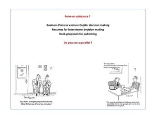 Form or substance ?

                                Business Plans in Venture Capital decision making
                                    Resumes for Interviewer decision making
                                          Book proposals for publishing

                                             Do you see a parallel ?




                                    ?                                               ?




Say, that’s an mighty impressive resume.
 Mind if I borrow it for a few minutes?
 