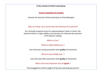 In the context of initial screening by


                   Venture Capitalists for funding

     (answer the same for initial screening by a Hiring Manager)



     Does an entrep. try to control the info and hence the outcome?

 Yes. He drafts proposal as per his understanding of ‘what is critical’ info
(what he thinks is a high validity cue) and what can influence the outcome
                           of VC decision making.

                              What is a Cue ?

                       What are High Validity Cues ?

       Cues that have strong association with quality of investment.

                       What are Low Validity Cues ?

        Cues that have little association with quality of investment.

               What is the most important class of signals ?

   ‘The presentation and the content of business planning documents’.
 