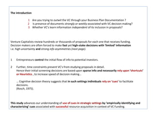 The introduction

              1 Are you trying to outwit the VC through your Business Plan Documentation ?
              2 Is presence of documents strongly or weekly associated with VC decision making?
              3 Whether VC’s learn information independent of its inclusion in proposals?



Venture Capitalists review hundreds or thousands of proposals for each one that receives funding.
Decision makers are often forced to make fast yet high-stake decisions with ‘limited’ information
i.e. high uncertainty and strong info asymmetries (next page).


1   Entrepreneurs control the initial flow of info to potential investors.

2   Further, time constraints prevent VC’s from studying proposals in detail.
    Hence their initial screening decisions are based upon sparse info and necessarily rely upon ‘shortcuts’
    or Heuristics , to increase speed of decision making…

    … Cognitive decision theory suggests that in such settings individuals rely on ‘cues’ to facilitate
    decisions.
    (Rosch, 1975).



This study advances our understanding of use of cues in strategic settings by ‘empirically identifying and
characterizing’ cues associated with successful resource acquisition in context of VC Funding.
 