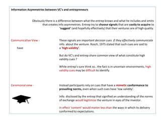 Information Asymmetries between VC’s and entrepreneurs


               Obviously there is a difference between what the entrep knows and what he includes and omits
                      that creates info asymmetries. Entrep try to choose signals that are costly to acquire to
                                     ‘suggest’ (and hopefully effectively) that their ventures are of high quality.


Communicative View -                 These signals are important decision cues if they effectively communicate
                                     info. about the venture. Rosch, 1975 stated that such cues are said to
    have                             a ‘high validity’.

                                     But do VC’s and entrep share common view of what constitute high
                                     validity cues ?

                                     While entrep’s sure think so.. the fact is in uncertain environments, high
                                     validity cues may be difficult to identify.



Ceremonial view -                    Instead participants rely on cues that have a mimetic conformance to
                                     prevailing norms, even when such cues have ‘low validity’.

                                     Info. disclosed by the entrep that signified an understanding of the norms
                                     of exchange would legitimize the venture in eyes of the investor.

                                     In effect ‘content’ would matter less than the ways in which its delivery
                                     conformed to expectations.
 