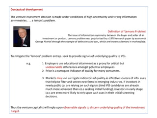 Conceptual development

The venture investment decision is made under conditions of high uncertainty and strong information
asymmetries . . . a lemon’s problem.


                                                                                     Definition of 'Lemons Problem'
                                                 The issue of information asymmetry between the buyer and seller of an
                         investment or product. Lemons problem was popularized by a 1970 research paper by economist
                    George Akerlof through the example of defective used cars, which are known as lemons in marketplace.




To mitigate the ‘lemons’ problem entrep. seek to provide signals of underlying quality to VCs.

            e.g.          1 Employers use educational attainment as a proxy for critical but
                            unobservable differences amongst potential employees
                          2 Price is a surrogate indicator of quality for many consumers.

                          3 Markets may use surrogate indicators of quality as effective sources of info. cues
                            that help to filter and screen new firms in emerging industries. If investors in
                            newly public co. are relying on such signals (And IPO candidates are already
                            much more advanced than co.s seeking initial funding), investors in early stage
                            co.s are even more likely to rely upon such cues in their initial screening
                            decisions.


Thus the venture capitalist will reply upon observable signals to discern underlying quality of the investment
target.
 