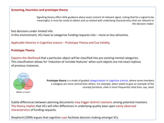 Screening, heuristics and prototype theory

                    Signaling theory offers little guidance about exact content of relevant signal, noting that for a signal to be
                    meaningful, it must be costly to obtain and co-related with underlying characteristics that are relevant to
                                                                                                             the decision maker.

fast decisions under limited info.
In this environment, VCs have to categorize funding requests into – more or less attractive.

Applicable theories in Cognitive science – Prototype Theory and Cue Validity.

Prototype Theory

Explains the likelihood that a particular object will be classified into pre-existing mental categories.
This classification allows for ‘induction of invisible features’ when such objects are not exact replicas
of previous instances.



                             Prototype theory is a mode of graded categorization in cognitive science, where some members
          of                    a category are more central than others. For example, when asked to give an example of the
                                                            concept furniture, chair is more frequently cited than, say, stool.




Subtle differences between planning documents may trigger distinct reactions among potential investors.
The theory implies that VCs will infer differences in underlying quality base upon easily observed
characteristics of funding requests.

Shepherd (1999) argues that cognitive cues facilitate decision making amongst VCs.
 