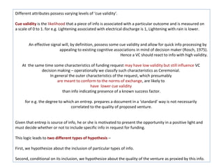 Different attributes possess varying levels of ‘cue validity’.

Cue validity is the likelihood that a piece of info is associated with a particular outcome and is measured on
a scale of 0 to 1. for e.g. Lightening associated with electrical discharge is 1, Lightening with rain is lower.


        An effective signal will, by definition, possess some cue validity and allow for quick info processing by
                          appealing to existing cognitive associations in mind of decision maker (Rosch, 1975).
                                                               Hence a VC should react to info with high validity.

    At the same time some characteristics of funding request may have low validity but still influence VC
              decision making – operationally we classify such characteristics as Ceremonial.
                   In general the outer characteristics of the request, which presumably
                       are meant to conform to the norms of exchange, are likely to
                                          have lower cue validity
                          than info indicating presence of a known success factor.

     for e.g. the degree to which an entrep. prepares a document in a ‘standard’ way is not necessarily
                                correlated to the quality of proposed venture.


Given that entrep is source of info, he or she is motivated to present the opportunity in a positive light and
must decide whether or not to include specific info in request for funding.

This logic leads to two different types of hypothesis –

First, we hypothesize about the inclusion of particular types of info.

Second, conditional on its inclusion, we hypothesize about the quality of the venture as proxied by this info.
 