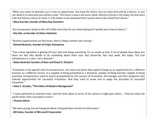 "When you reach an obstacle, turn it into an opportunity. You have the choice. You can overcome and be a winner, or you
can allow it to overcome you and be a loser. The choice is yours and yours alone. Refuse to throw in the towel. Go that extra
mile that failures refuse to travel. It is far better to be exhausted from success than to be rested from failure."
- Mary Kay Ash, founder of Mary Kay Cosmetics

"An entrepreneur tends to bite off a little more than he can chew hoping he'll quickly learn how to chew it.”
- Roy Ash, co-founder of Litton Industries

"Business opportunities are like buses, there's always another one coming."
- Richard Branson, founder of Virgin Enterprises

"The critical ingredient is getting off your butt and doing something. It's as simple as that. A lot of people have ideas, but
there are few who decide to do something about them now. Not tomorrow. Not next week. But today. The true
entrepreneur is a doer, not a dreamer."
- Nolan Bushnell, founder of Atari and Chuck E. Cheese's

"Innovation is the specific tool of entrepreneurs, the means by which they exploit change as an opportunity for a different
business or a different service. It is capable of being presented as a discipline, capable of being learned, capable of being
practiced. Entrepreneurs need to search purposefully for the sources of innovation, the changes and their symptoms that
indicate opportunities for successful innovation. And they need to know and to apply the principles of successful
innovation."
- Peter F. Drucker, "The Father of Modern Management"

"I never perfected an invention that I did not think about in terms of the service it might give others... I find out what the
world needs, then I proceed to invent."
- Thomas Edison

"We were young, but we had good advice and good ideas and lots of enthusiasm."
- Bill Gates, founder of Microsoft Corporation
 