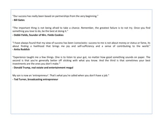 "Our success has really been based on partnerships from the very beginning."
- Bill Gates

"The important thing is not being afraid to take a chance. Remember, the greatest failure is to not try. Once you find
something you love to do, be the best at doing it."
- Debbi Fields, founder of Mrs. Fields Cookies

"I have always found that my view of success has been iconoclastic: success to me is not about money or status or fame, its
about finding a livelihood that brings me joy and self-sufficiency and a sense of contributing to the world."
- Anita Roddick

"Experience taught me a few things. One is to listen to your gut, no matter how good something sounds on paper. The
second is that you're generally better off sticking with what you know. And the third is that sometimes your best
investments are the ones you don't make.“
- Donald Trump, real estate and entertainment mogul

My son is now an 'entrepreneur'. That's what you're called when you don't have a job.“
- Ted Turner, broadcasting entrepreneur
 