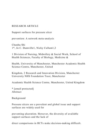 RESEARCH ARTICLE
Support surfaces for pressure ulcer
prevention: A network meta-analysis
Chunhu Shi
1*, Jo C. Dumville1, Nicky Cullum1,2
1 Division of Nursing, Midwifery & Social Work, School of
Health Sciences, Faculty of Biology, Medicine &
Health, University of Manchester, Manchester Academic Health
Science Centre, Manchester, United
Kingdom, 2 Research and Innovation Division, Manchester
University NHS Foundation Trust, Manchester
Academic Health Science Centre, Manchester, United Kingdom
* [email protected]
Abstract
Background
Pressure ulcers are a prevalent and global issue and support
surfaces are widely used for
preventing ulceration. However, the diversity of available
support surfaces and the lack of
direct comparisons in RCTs make decision-making difficult.
 