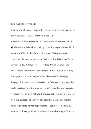 RESEARCH ARTICLE
The future of luxury: mega drivers, new faces and scenarios
Ian Yeoman1 • Una McMahon-Beattie2
Received: 1 November 2017 / Accepted: 23 January 2018
� Macmillan Publishers Ltd., part of Springer Nature 2018
Abstract What is the future of luxury? Using scenario
planning, this paper explores four possible futures of lux-
ury set in 2030. Scenario 1, Trading Up to Luxury, dis-
cusses how consumers with increased wealth aspire to buy
luxury products and experiences. Scenario 2, Prestige
Luxury, focuses on the behaviours of the seriously wealthy
and examines how the mega-rich influence luxury markets.
Scenario 3, Enrichment and Experiential Luxury, illustrates
how the concept of luxury has become less about materi-
alism and more about experiences. Scenario 4, Craft and
Authentic Luxury, illustrates how the exclusivity of luxury
 