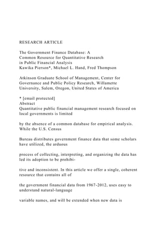 RESEARCH ARTICLE
The Government Finance Database: A
Common Resource for Quantitative Research
in Public Financial Analysis
Kawika Pierson*, Michael L. Hand, Fred Thompson
Atkinson Graduate School of Management, Center for
Governance and Public Policy Research, Willamette
University, Salem, Oregon, United States of America
* [email protected]
Abstract
Quantitative public financial management research focused on
local governments is limited
by the absence of a common database for empirical analysis.
While the U.S. Census
Bureau distributes government finance data that some scholars
have utilized, the arduous
process of collecting, interpreting, and organizing the data has
led its adoption to be prohibi-
tive and inconsistent. In this article we offer a single, coherent
resource that contains all of
the government financial data from 1967-2012, uses easy to
understand natural-language
variable names, and will be extended when new data is
 