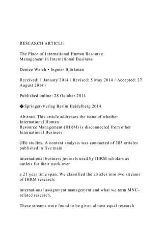 RESEARCH ARTICLE
The Place of International Human Resource
Management in International Business
Denice Welch • Ingmar Björkman
Received: 1 January 2014 / Revised: 5 May 2014 / Accepted: 27
August 2014 /
Published online: 28 October 2014
� Springer-Verlag Berlin Heidelberg 2014
Abstract This article addresses the issue of whether
International Human
Resource Management (IHRM) is disconnected from other
International Business
(IB) studies. A content analysis was conducted of 383 articles
published in five main
international business journals used by IHRM scholars as
outlets for their work over
a 21 year time span. We classified the articles into two streams
of IHRM research:
international assignment management and what we term MNC-
related research.
These streams were found to be given almost equal research
 