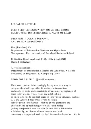 RESEARCH ARTICLE
USER SERVICE INNOVATION ON MOBILE PHONE
PLATFORMS: INVESTIGATING IMPACTS OF LEAD
USERNESS, TOOLKIT SUPPORT,
AND DESIGN AUTONOMY1
Hua (Jonathan) Ye
Department of Information Systems and Operations
Management, The University of Auckland Business School,
12 Grafton Road, Auckland 1142, NEW ZEALAND
{[email protected]}
Atreyi Kankanhalli
Department of Information Systems and Analytics, National
University of Singapore, 13 Computing Drive,
SINGAPORE 117417 {[email protected]}
User participation is increasingly being seen as a way to
mitigate the challenges that firms face in innovation,
such as high costs and uncertainty of customer acceptance of
their innovations. Thus, firms are establishing
online platforms to support users in innovating services, such as
iOS and Android platforms for mobile data
service (MDS) innovation. Mobile phone platforms are
characterized by technology (toolkits) and policy
(rules) components that could influence user’s innovation.
Additionally, attributes of user innovators (lead
userness) are expected to drive their innovation behavior. Yet it
 