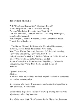 RESEARCH ARTICLE
Will "Combined Prevention" Eliminate Racial/
Ethnic Disparities in HIV Infection among
Persons Who Inject Drugs in New York City?
Don Des Jarlais1*, Kamyar Arasteh1, Courtney McKnight1,
Jonathan Feelemyer1,
Holly Hagan2, Hannah Cooper3, Aimee Campbell4, Susan
Tross4, David Perlman1
1 The Baron Edmond de Rothschild Chemical Dependency
Institute, Mount Sinai Beth Israel, New York,
New York, United States of America, 2 College of Nursing,
New York University, New York, New York,
United States of America, 3 Rollins School of Public Health at
Emory University, Atlanta, Georgia, United
States of America, 4 Department of Psychiatry, Columbia
University, New York, New York, United States of
America
* [email protected]
Abstract
It has not been determined whether implementation of combined
prevention programming
for persons who inject drugs reduce racial/ethnic disparities in
HIV infection. We examine
racial/ethnic disparities in New York City among persons who
inject drugs after implementa-
tion of the New York City Condom Social Marketing Program
 