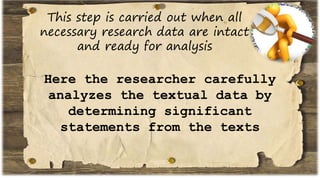 This step is carried out when all
necessary research data are intact
and ready for analysis
Here the researcher carefully
analyzes the textual data by
determining significant
statements from the texts
 