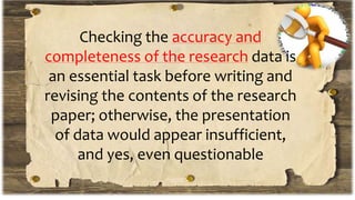 Checking the accuracy and
completeness of the research data is
an essential task before writing and
revising the contents of the research
paper; otherwise, the presentation
of data would appear insufficient,
and yes, even questionable
 