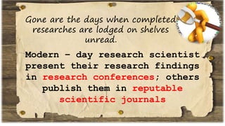 Gone are the days when completed
researches are lodged on shelves
unread.
Modern – day research scientist
present their research findings
in research conferences; others
publish them in reputable
scientific journals
 