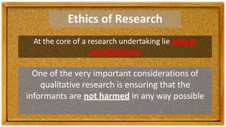 Ethics of Research
At the core of a research undertaking lie ethical
considerations
One of the very important considerations of
qualitative research is ensuring that the
informants are not harmed in any way possible
 