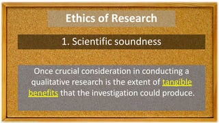 Ethics of Research
1. Scientific soundness
Once crucial consideration in conducting a
qualitative research is the extent of tangible
benefits that the investigation could produce.
 