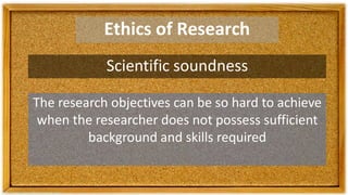 Ethics of Research
Scientific soundness
The research objectives can be so hard to achieve
when the researcher does not possess sufficient
background and skills required
 