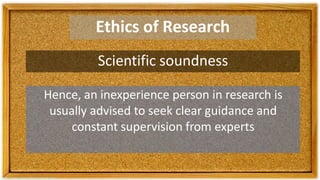 Ethics of Research
Scientific soundness
Hence, an inexperience person in research is
usually advised to seek clear guidance and
constant supervision from experts
 
