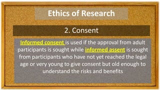 Ethics of Research
2. Consent
Informed consent is used if the approval from adult
participants is sought while informed assent is sought
from participants who have not yet reached the legal
age or very young to give consent but old enough to
understand the risks and benefits
 