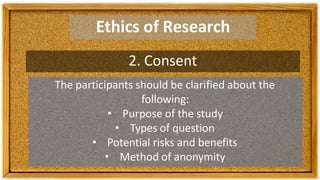 Ethics of Research
2. Consent
The participants should be clarified about the
following:
• Purpose of the study
• Types of question
• Potential risks and benefits
• Method of anonymity
 