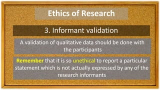 Ethics of Research
3. Informant validation
A validation of qualitative data should be done with
the participants
Remember that it is so unethical to report a particular
statement which is not actually expressed by any of the
research informants
 