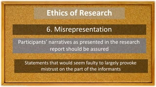 Ethics of Research
6. Misrepresentation
Participants’ narratives as presented in the research
report should be assured
Statements that would seem faulty to largely provoke
mistrust on the part of the informants
 
