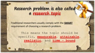 Research problem is also called
a research topic
Traditional researchers usually comply with the SMART
requirement of choosing a research problem.
This means the topic should be
specific, measurable, attainable,
realistic, and time - bound
 