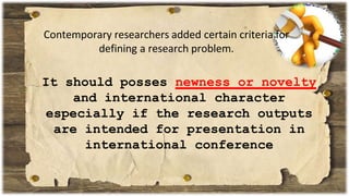Contemporary researchers added certain criteria for
defining a research problem.
It should posses newness or novelty
and international character
especially if the research outputs
are intended for presentation in
international conference
 