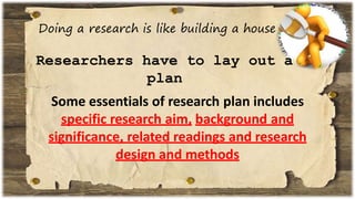 Doing a research is like building a house
Researchers have to lay out a
plan
Some essentials of research plan includes
specific research aim, background and
significance, related readings and research
design and methods
 