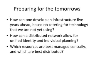 Preparing for the tomorrows
• How can one develop an infrastructure five
years ahead, based on catering for technology
that we are not yet using?
• How can a distributed network allow for
unified identity and individual planning?
• Which resources are best managed centrally,
and which are best distributed?
 