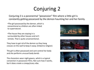 Conjuring 2
Conjuring 2 is a paranormal “possession” film where a little girl is
constantly getting possessed by the demon haunting her and her family.
•The girl possessed by the demon, which is
conventional as children are often linked
to supernatural.
•The house they are staying in is
surrounded by other houses and isn't
remote. That is quite unconventional.
They have to get rid of the demon so they hang
crosses on the wall to keep it away. (linked to religion)
The girl is often possessed and cant control her body
and she performs unusual body bends
The characters wear night gowns, which is a typical
convection in possession films. Not sure how it works,
but it does create a creepy/scary vibe.
 