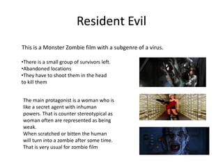 Resident Evil
This is a Monster Zombie film with a subgenre of a virus.
•There is a small group of survivors left.
•Abandoned locations
•They have to shoot them in the head
to kill them
The main protagonist is a woman who is
like a secret agent with inhuman
powers. That is counter stereotypical as
woman often are represented as being
weak.
When scratched or bitten the human
will turn into a zombie after some time.
That is very usual for zombie film
 