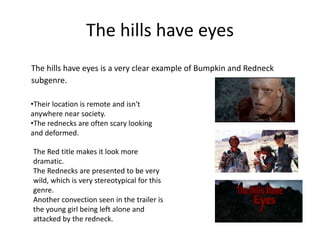 The hills have eyes
The hills have eyes is a very clear example of Bumpkin and Redneck
subgenre.
•Their location is remote and isn't
anywhere near society.
•The rednecks are often scary looking
and deformed.
The Red title makes it look more
dramatic.
The Rednecks are presented to be very
wild, which is very stereotypical for this
genre.
Another convection seen in the trailer is
the young girl being left alone and
attacked by the redneck.
 