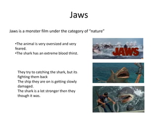 Jaws
Jaws is a monster film under the category of “nature”
•The animal is very oversized and very
feared.
•The shark has an extreme blood thirst.
They try to catching the shark, but its
fighting them back
The ship they are on is getting slowly
damaged.
The shark is a lot stronger then they
though it was.
 