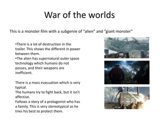 War of the worlds
This is a monster film with a subgenre of “alien” and “giant monster”
•There is a lot of destruction in the
trailer. This shows the different in power
between them.
•The alien has supernatural outer space
technology which humans do not
posses, and their weapons are
inefficient.
There is a mass evacuation which is very
typical.
The humans try to fight back, but it isn't
affective.
Follows a story of a protagonist who has
a family. This is very stereotypical as he
tries his best to protect them.
 