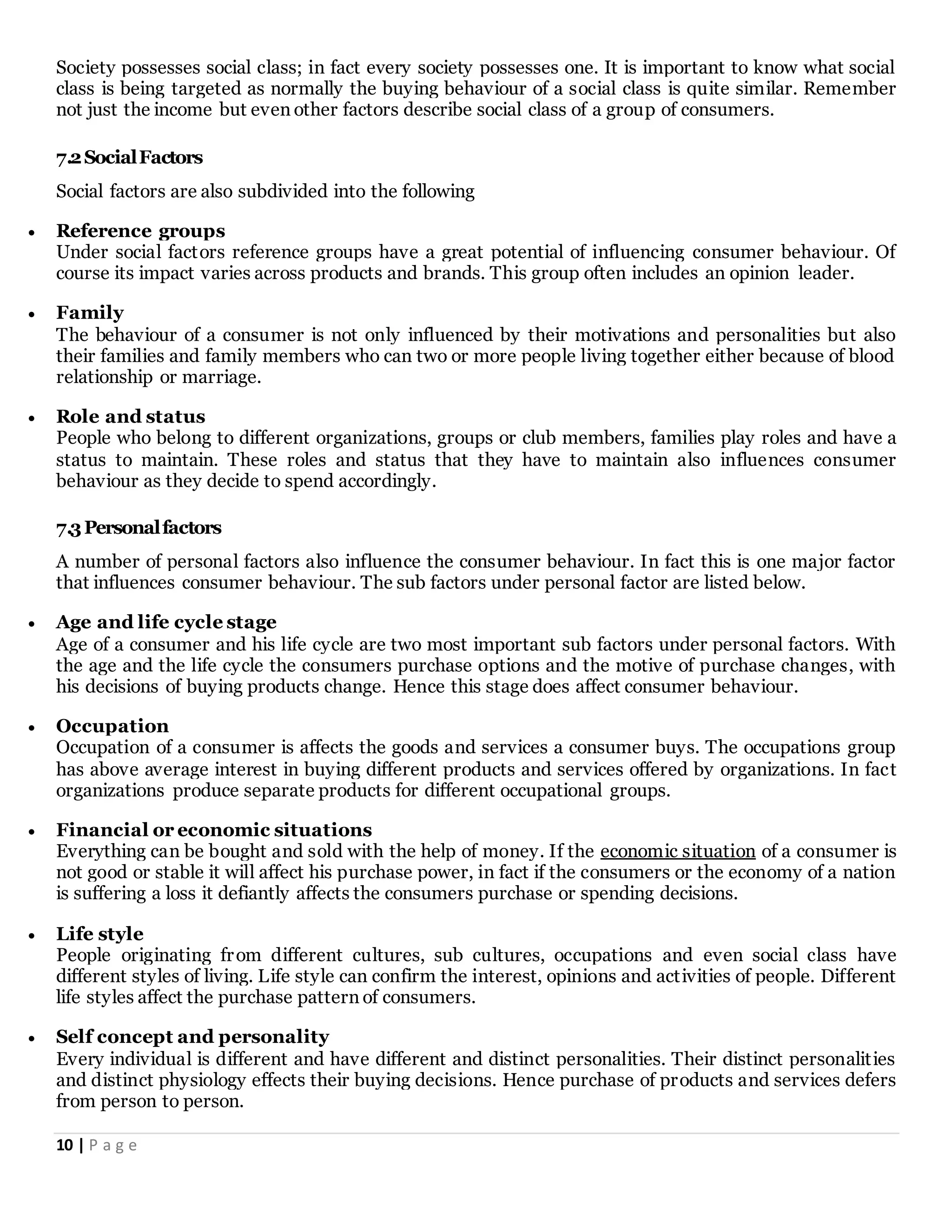10 | P a g e
Society possesses social class; in fact every society possesses one. It is important to know what social
class is being targeted as normally the buying behaviour of a social class is quite similar. Remember
not just the income but even other factors describe social class of a group of consumers.
7.2SocialFactors
Social factors are also subdivided into the following
 Reference groups
Under social factors reference groups have a great potential of influencing consumer behaviour. Of
course its impact varies across products and brands. This group often includes an opinion leader.
 Family
The behaviour of a consumer is not only influenced by their motivations and personalities but also
their families and family members who can two or more people living together either because of blood
relationship or marriage.
 Role and status
People who belong to different organizations, groups or club members, families play roles and have a
status to maintain. These roles and status that they have to maintain also influences consumer
behaviour as they decide to spend accordingly.
7.3Personalfactors
A number of personal factors also influence the consumer behaviour. In fact this is one major factor
that influences consumer behaviour. The sub factors under personal factor are listed below.
 Age and life cycle stage
Age of a consumer and his life cycle are two most important sub factors under personal factors. With
the age and the life cycle the consumers purchase options and the motive of purchase changes, with
his decisions of buying products change. Hence this stage does affect consumer behaviour.
 Occupation
Occupation of a consumer is affects the goods and services a consumer buys. The occupations group
has above average interest in buying different products and services offered by organizations. In fact
organizations produce separate products for different occupational groups.
 Financial or economic situations
Everything can be bought and sold with the help of money. If the economic situation of a consumer is
not good or stable it will affect his purchase power, in fact if the consumers or the economy of a nation
is suffering a loss it defiantly affects the consumers purchase or spending decisions.
 Life style
People originating from different cultures, sub cultures, occupations and even social class have
different styles of living. Life style can confirm the interest, opinions and activities of people. Different
life styles affect the purchase pattern of consumers.
 Self concept and personality
Every individual is different and have different and distinct personalities. Their distinct personalities
and distinct physiology effects their buying decisions. Hence purchase of products and services defers
from person to person.
 